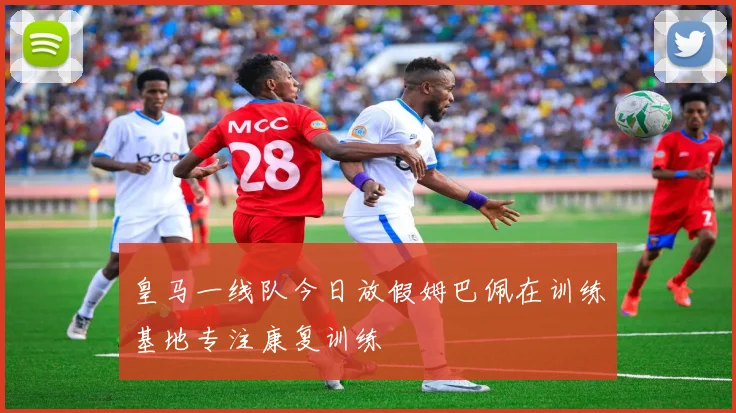 皇马一线队今日放假姆巴佩在训练基地专注康复训练