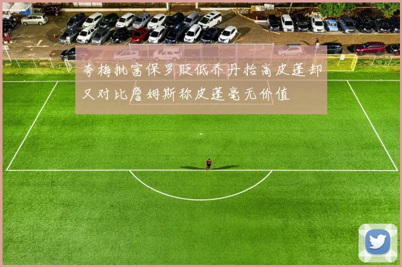 夸梅批富保罗贬低乔丹抬高皮蓬却又对比詹姆斯称皮蓬毫无价值