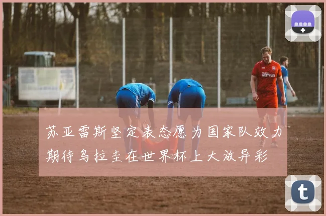 苏亚雷斯坚定表态愿为国家队效力期待乌拉圭在世界杯上大放异彩