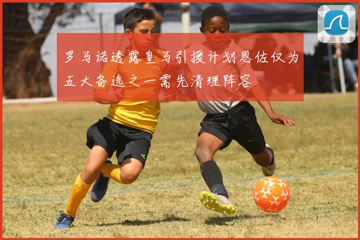 罗马诺透露皇马引援计划恩佐仅为五大备选之一需先清理阵容