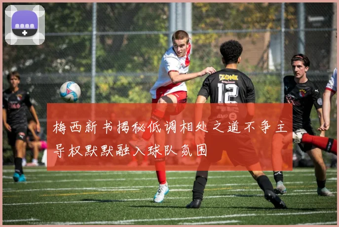 梅西新书揭秘低调相处之道不争主导权默默融入球队氛围