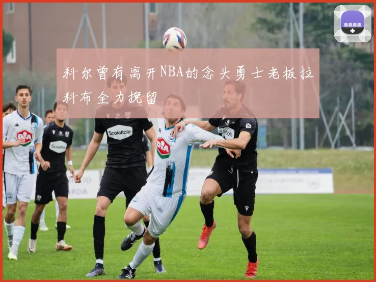 科尔曾有离开NBA的念头勇士老板拉科布全力挽留