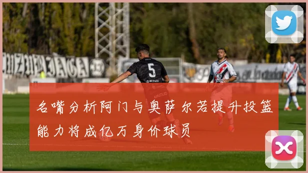 名嘴分析阿门与奥萨尔若提升投篮能力将成亿万身价球员