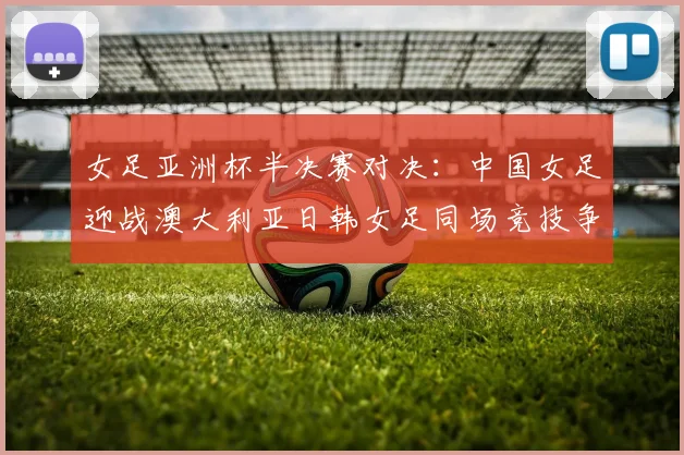 女足亚洲杯半决赛对决：中国女足迎战澳大利亚日韩女足同场竞技争夺决赛名额