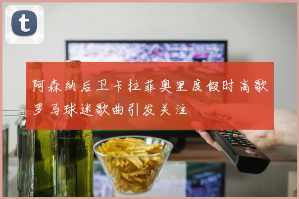 阿森纳后卫卡拉菲奥里度假时高歌罗马球迷歌曲引发关注