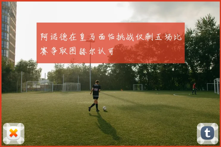 阿诺德在皇马面临挑战仅剩五场比赛争取图赫尔认可