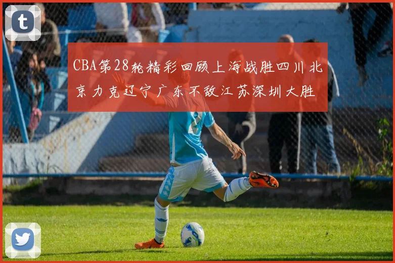 CBA第28轮精彩回顾上海战胜四川北京力克辽宁广东不敌江苏深圳大胜新疆
