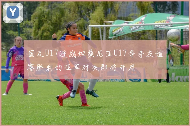 国足U17迎战坦桑尼亚U17争夺友谊赛胜利的亚军对决即将开启
