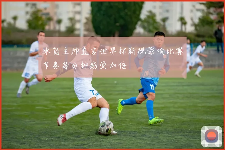 冰岛主帅直言世界杯新规影响比赛节奏每分钟感受加倍