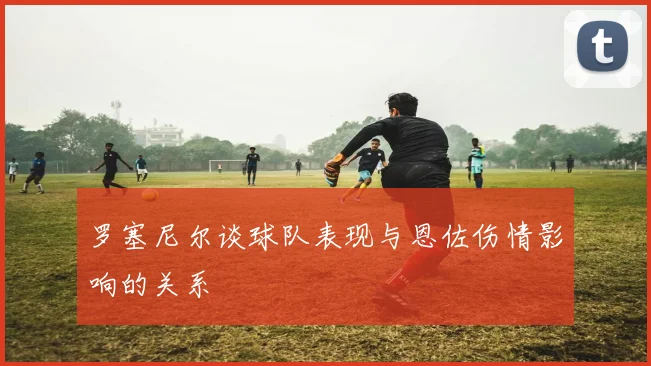 罗塞尼尔谈球队表现与恩佐伤情影响的关系