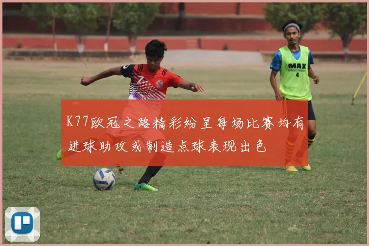 K77欧冠之路精彩纷呈每场比赛均有进球助攻或制造点球表现出色