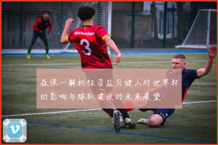 森保一解析征召盐贝健人对世界杯的影响与球队建设的未来展望