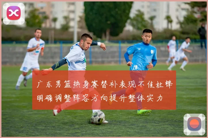 广东男篮热身赛替补表现不佳杜锋明确调整阵容方向提升整体实力